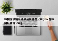 韩国区块链认证平台有哪些公司[dac在韩国区块链公司]