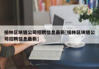 榆林区块链公司招聘信息最新[榆林区块链公司招聘信息最新]